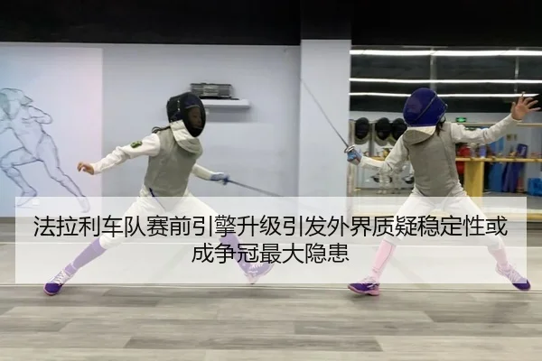 法拉利车队赛前引擎升级引发外界质疑稳定性或成争冠最大隐患